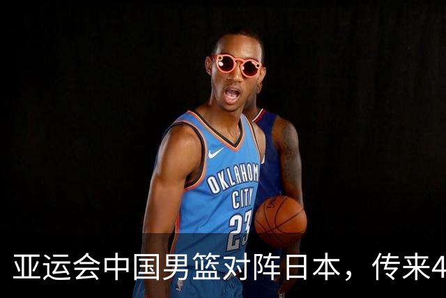 亚运会中国男篮对阵日本，传来4好消息和2坏消息，男篮赢球有戏