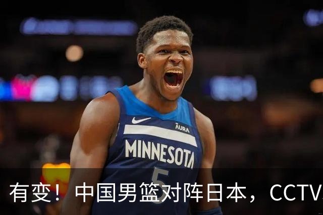 有变！中国男篮对阵日本，CCTV5放弃直播，三大真实原因藏玄机？