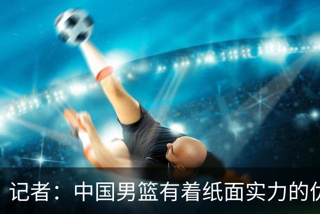 记者：中国男篮有着纸面实力的优势 要控制好篮板 限制日本的反击